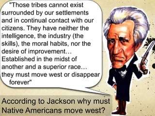 "Those tribes cannot exist
surrounded by our settlements
and in continual contact with our
citizens. They have neither the
intelligence, the industry (the
skills), the moral habits, nor the
desire of improvement…
Established in the midst of
another and a superior race…
they must move west or disappear
forever"
According to Jackson why must
Native Americans move west?
 