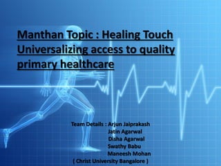 Manthan Topic : Healing Touch
Universalizing access to quality
primary healthcare
Team Details : Arjun Jaiprakash
Jatin Agarwal
Disha Agarwal
Swathy Babu
Maneesh Mohan
( Christ University Bangalore )
 