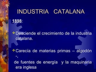 INDUSTRIA CATALANA
1898:
Desciende el crecimiento de la industria
catalana.
Carecía de materias primas – algodón
-,
de fuentes de energía y la maquinaria
era inglesa
 