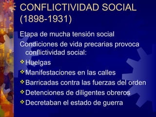 CONFLICTIVIDAD SOCIAL
(1898-1931)
Etapa de mucha tensión social
Condiciones de vida precarias provoca
conflictividad social:
Huelgas
Manifestaciones en las calles
Barricadas contra las fuerzas del orden
Detenciones de diligentes obreros
Decretaban el estado de guerra
 
