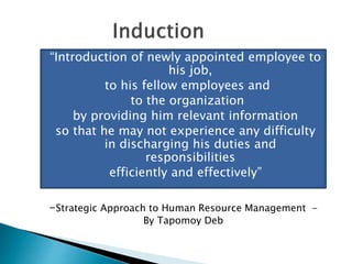“Introduction of newly appointed employee to
his job,
to his fellow employees and
to the organization
by providing him relevant information
so that he may not experience any difficulty
in discharging his duties and
responsibilities
efficiently and effectively”
-Strategic Approach to Human Resource Management -
By Tapomoy Deb
 