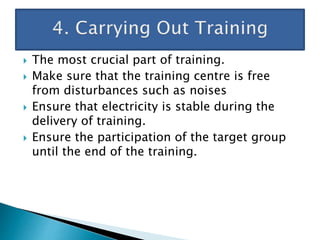  The most crucial part of training.
 Make sure that the training centre is free
from disturbances such as noises
 Ensure that electricity is stable during the
delivery of training.
 Ensure the participation of the target group
until the end of the training.
 
