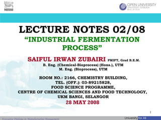LECTURE NOTES 02/08 “INDUSTRIAL FERMENTATION PROCESS” SAIFUL IRWAN ZUBAIRI   PMIFT, Grad B.E.M.   B. Eng. (Chemical-Bioprocess) (Hons.), UTM M. Eng. (Bioprocess), UTM ROOM NO.: 2166, CHEMISTRY BUILDING, TEL. (OFF.): 03-89215828, FOOD SCIENCE PROGRAMME, CENTRE OF CHEMICAL SCIENCES AND FOOD TECHNOLOGY,  UKM BANGI, SELANGOR 28 MAY 2008  