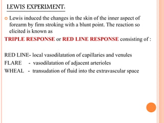 LEWIS EXPERIMENT:
 Lewis induced the changes in the skin of the inner aspect of
forearm by firm stroking with a blunt point. The reaction so
elicited is known as
TRIPLE RESPONSE or RED LINE RESPONSE consisting of :
RED LINE- local vasodilatation of capillaries and venules
FLARE - vasodilatation of adjacent arterioles
WHEAL - transudation of fluid into the extravascular space
 