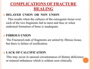 COMPLICATIONS OF FRACTURE
HEALING
 DELAYED UNION OR NON UNION
This results when the calluses of the osteogenic tissue over
each of the two fragments fail to meet and fuse or when
endosteal formation of bone is inadequate.
 FIBROUS UNION
The Fractured ends of fragments are united by fibrous tissue,
but there is failure of ossification.
 LACK OF CALCIFICATION
This may occur in unusual circumstances of dietary deficiency
or mineral imbalance which is seldom seen clinically.
 