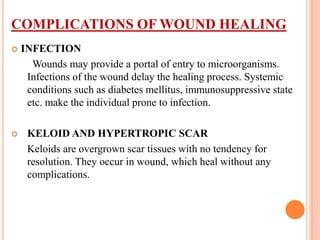 COMPLICATIONS OF WOUND HEALING
 INFECTION
Wounds may provide a portal of entry to microorganisms.
Infections of the wound delay the healing process. Systemic
conditions such as diabetes mellitus, immunosuppressive state
etc. make the individual prone to infection.
 KELOID AND HYPERTROPIC SCAR
Keloids are overgrown scar tissues with no tendency for
resolution. They occur in wound, which heal without any
complications.
 