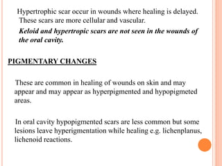 Hypertrophic scar occur in wounds where healing is delayed.
These scars are more cellular and vascular.
Keloid and hypertropic scars are not seen in the wounds of
the oral cavity.
PIGMENTARY CHANGES
These are common in healing of wounds on skin and may
appear and may appear as hyperpigmented and hypopigmeted
areas.
In oral cavity hypopigmented scars are less common but some
lesions leave hyperigmentation while healing e.g. lichenplanus,
lichenoid reactions.
 