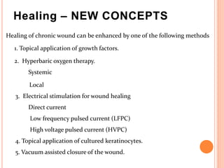 Healing – NEW CONCEPTS
Healing of chronic wound can be enhanced by one of the following methods
1. Topical application of growth factors.
2. Hyperbaric oxygen therapy.
Systemic
Local
3. Electrical stimulation for wound healing
Direct current
Low frequency pulsed current (LFPC)
High voltage pulsed current (HVPC)
4. Topical application of cultured keratinocytes.
5. Vacuum assisted closure of the wound.
 