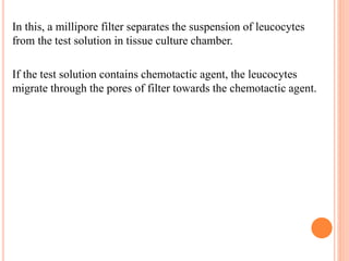 In this, a millipore filter separates the suspension of leucocytes
from the test solution in tissue culture chamber.
If the test solution contains chemotactic agent, the leucocytes
migrate through the pores of filter towards the chemotactic agent.
 