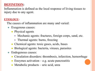 DEFINITION:
Inflammation is defined as the local response of living tissues to
injury due to any agent.
ETIOLOGY:
The causes of inflammation are many and varied:
 Exogenous causes:
 Physical agents
 Mechanic agents: fractures, foreign corps, sand, etc.
 Thermal agents: burns, freezing
 Chemical agents: toxic gases, acids, bases
 Biological agents: bacteria, viruses, parasites
 Endogenous causes:
 Circulation disorders: thrombosis, infarction, hemorrhage
 Enzymes activation – e.g. acute pancreatitis
 Metabolic products – uric acid, urea
 