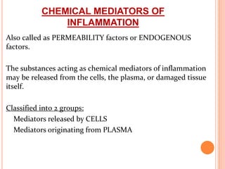 CHEMICAL MEDIATORS OF
INFLAMMATION
Also called as PERMEABILITY factors or ENDOGENOUS
factors.
The substances acting as chemical mediators of inflammation
may be released from the cells, the plasma, or damaged tissue
itself.
Classified into 2 groups:
Mediators released by CELLS
Mediators originating from PLASMA
 