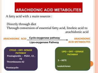 A fatty acid with 2 main sources :
Directly through diet
Through conversion of essential fatty acid, linoleic acid to
arachidonic acid
ARACHIDONIC ACID ARACHIDONIC
ACID METABOLITESLipo-oxygenase Pathway
Cyclo-oxygenase pathway
CYCLO – OXY- GENASE
PATHWAY
Prostaglandin - PGD2 , E2 ,
F2
Thromboxane A2
Prostacyclin
LIPO – OXY – GENASE
PATHWAY
5 – HETE
Leukotrienes
ARACHIDONIC ACID METABOLITES
 