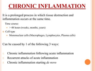 CHRONIC INFLAMMATION
It is a prolonged process in which tissue destruction and
inflammation occurs at the same time.
Time course:
 > 48 hours (weeks, months, years)
 Cell type
 Mononuclear cells (Macrophages, Lymphocytes, Plasma cells)
Can be caused by 1 of the following 3 ways:
1. Chronic inflammation following acute inflammation
2. Recurrent attacks of acute inflammation
3. Chronic inflammation starting de novo
 