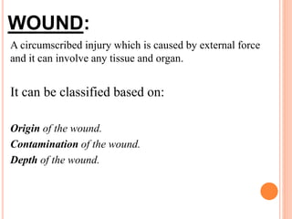 WOUND:
A circumscribed injury which is caused by external force
and it can involve any tissue and organ.
It can be classified based on:
Origin of the wound.
Contamination of the wound.
Depth of the wound.
 