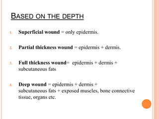 BASED ON THE DEPTH
1. Superficial wound = only epidermis.
2. Partial thickness wound = epidermis + dermis.
3. Full thickness wound= epidermis + dermis +
subcutaneous fats
4. Deep wound = epidermis + dermis +
subcutaneous fats + exposed muscles, bone connective
tissue, organs etc.
 