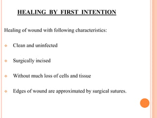 HEALING BY FIRST INTENTION
Healing of wound with following characteristics:
 Clean and uninfected
 Surgically incised
 Without much loss of cells and tissue
 Edges of wound are approximated by surgical sutures.
 