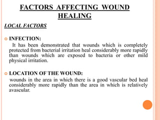 FACTORS AFFECTING WOUND
HEALING
LOCAL FACTORS
 INFECTION:
It has been demonstrated that wounds which is completely
protected from bacterial irritation heal considerably more rapidly
than wounds which are exposed to bacteria or other mild
physical irritation.
 LOCATION OF THE WOUND:
wounds in the area in which there is a good vascular bed heal
considerably more rapidly than the area in which is relatively
avascular.
 