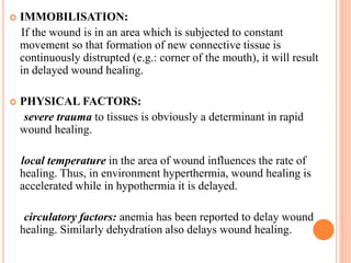  IMMOBILISATION:
If the wound is in an area which is subjected to constant
movement so that formation of new connective tissue is
continuously distrupted (e.g.: corner of the mouth), it will result
in delayed wound healing.
 PHYSICAL FACTORS:
severe trauma to tissues is obviously a determinant in rapid
wound healing.
local temperature in the area of wound influences the rate of
healing. Thus, in environment hyperthermia, wound healing is
accelerated while in hypothermia it is delayed.
circulatory factors: anemia has been reported to delay wound
healing. Similarly dehydration also delays wound healing.
 