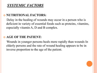 SYSTEMIC FACTORS
 NUTRITIONAL FACTORS:
Delay in the healing of wounds may occur in a person who is
deficient in variety of essential foods such as proteins, vitamins,
especially vitamin A, D and B complex.
 AGE OF THE PATIENT:
Wounds in younger persons heals more rapidly than wounds In
elderly persons and the rate of wound healing appears to be in
inverse proportion to the age of the patient.
 