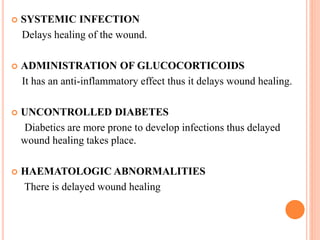  SYSTEMIC INFECTION
Delays healing of the wound.
 ADMINISTRATION OF GLUCOCORTICOIDS
It has an anti-inflammatory effect thus it delays wound healing.
 UNCONTROLLED DIABETES
Diabetics are more prone to develop infections thus delayed
wound healing takes place.
 HAEMATOLOGIC ABNORMALITIES
There is delayed wound healing
 