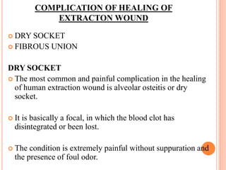 COMPLICATION OF HEALING OF
EXTRACTON WOUND
 DRY SOCKET
 FIBROUS UNION
DRY SOCKET
 The most common and painful complication in the healing
of human extraction wound is alveolar osteitis or dry
socket.
 It is basically a focal, in which the blood clot has
disintegrated or been lost.
 The condition is extremely painful without suppuration and
the presence of foul odor.
 