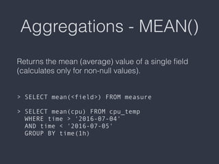 Aggregations - MEAN()
Returns the mean (average) value of a single ﬁeld
(calculates only for non-null values). 
 
 
> SELECT mean(<field>) FROM measure 
 
> SELECT mean(cpu) FROM cpu_temp  
WHERE time > '2016-07-04'  
AND time < '2016-07-05'  
GROUP BY time(1h)
 