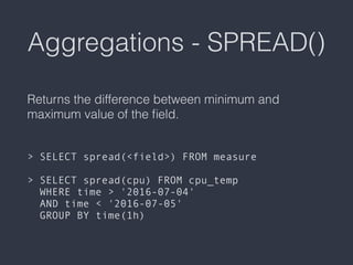 Aggregations - SPREAD()
Returns the difference between minimum and
maximum value of the ﬁeld. 
 
 
> SELECT spread(<field>) FROM measure 
 
> SELECT spread(cpu) FROM cpu_temp  
WHERE time > '2016-07-04'  
AND time < '2016-07-05'  
GROUP BY time(1h)
 