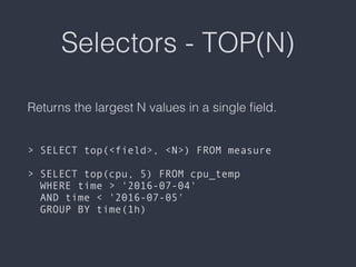 Selectors - TOP(N)
Returns the largest N values in a single ﬁeld. 
 
 
> SELECT top(<field>, <N>) FROM measure 
 
> SELECT top(cpu, 5) FROM cpu_temp  
WHERE time > '2016-07-04'  
AND time < '2016-07-05'  
GROUP BY time(1h)
 