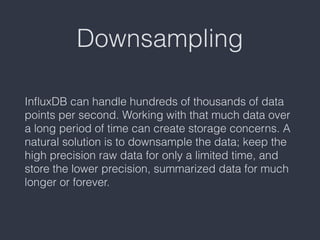 Downsampling
InﬂuxDB can handle hundreds of thousands of data
points per second. Working with that much data over
a long period of time can create storage concerns. A
natural solution is to downsample the data; keep the
high precision raw data for only a limited time, and
store the lower precision, summarized data for much
longer or forever.
 