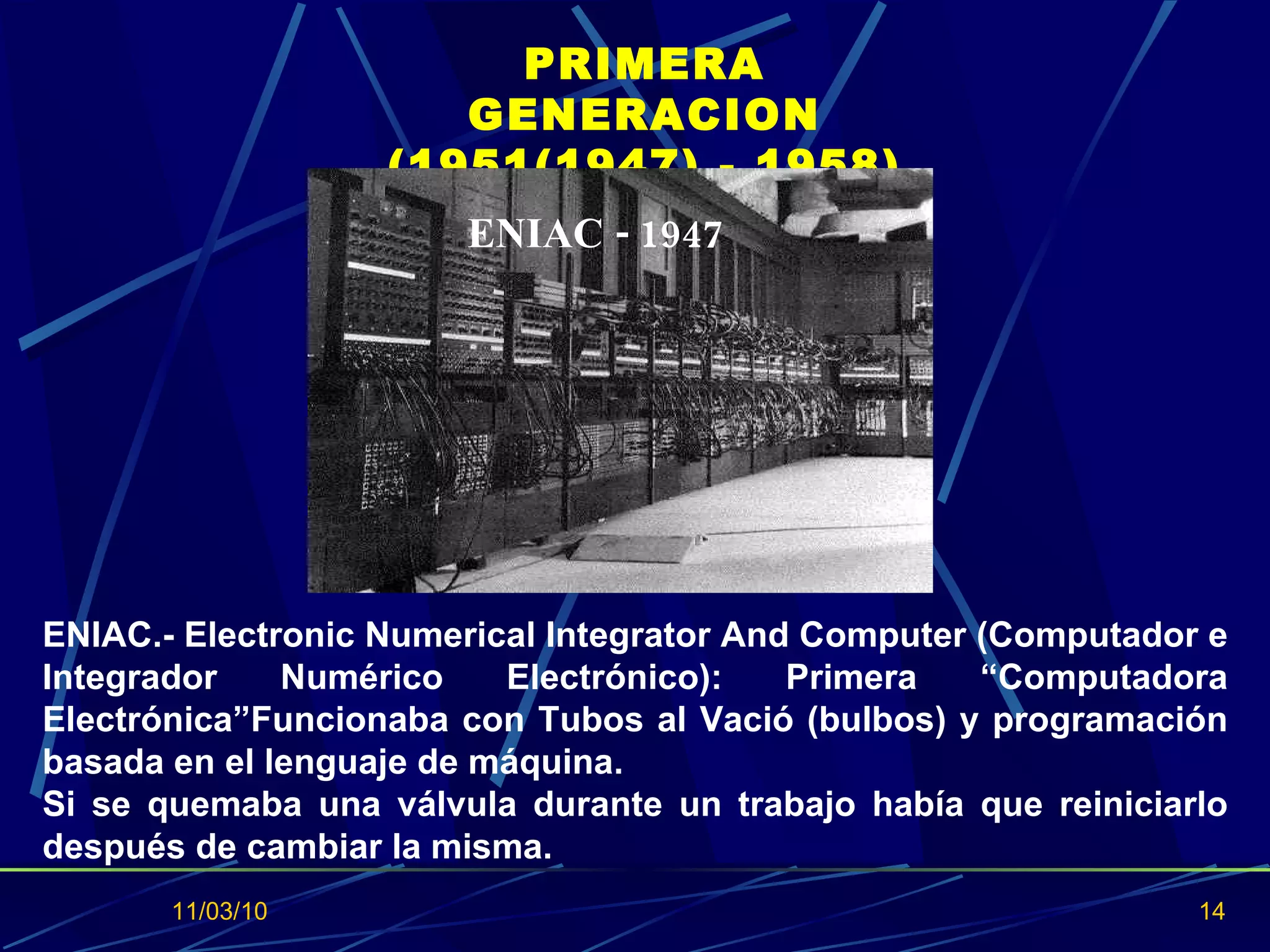 11/03/10 PRIMERA GENERACION (1951(1947) - 1958) ENIAC.- Electronic Numerical Integrator And Computer (Computador e Integrador Numérico Electrónico): Primera “Computadora Electrónica”Funcionaba con Tubos al Vació (bulbos) y programación basada en el lenguaje de máquina. Si se quemaba una válvula durante un trabajo había que reiniciarlo después de cambiar la misma.  ENIAC - 1947 