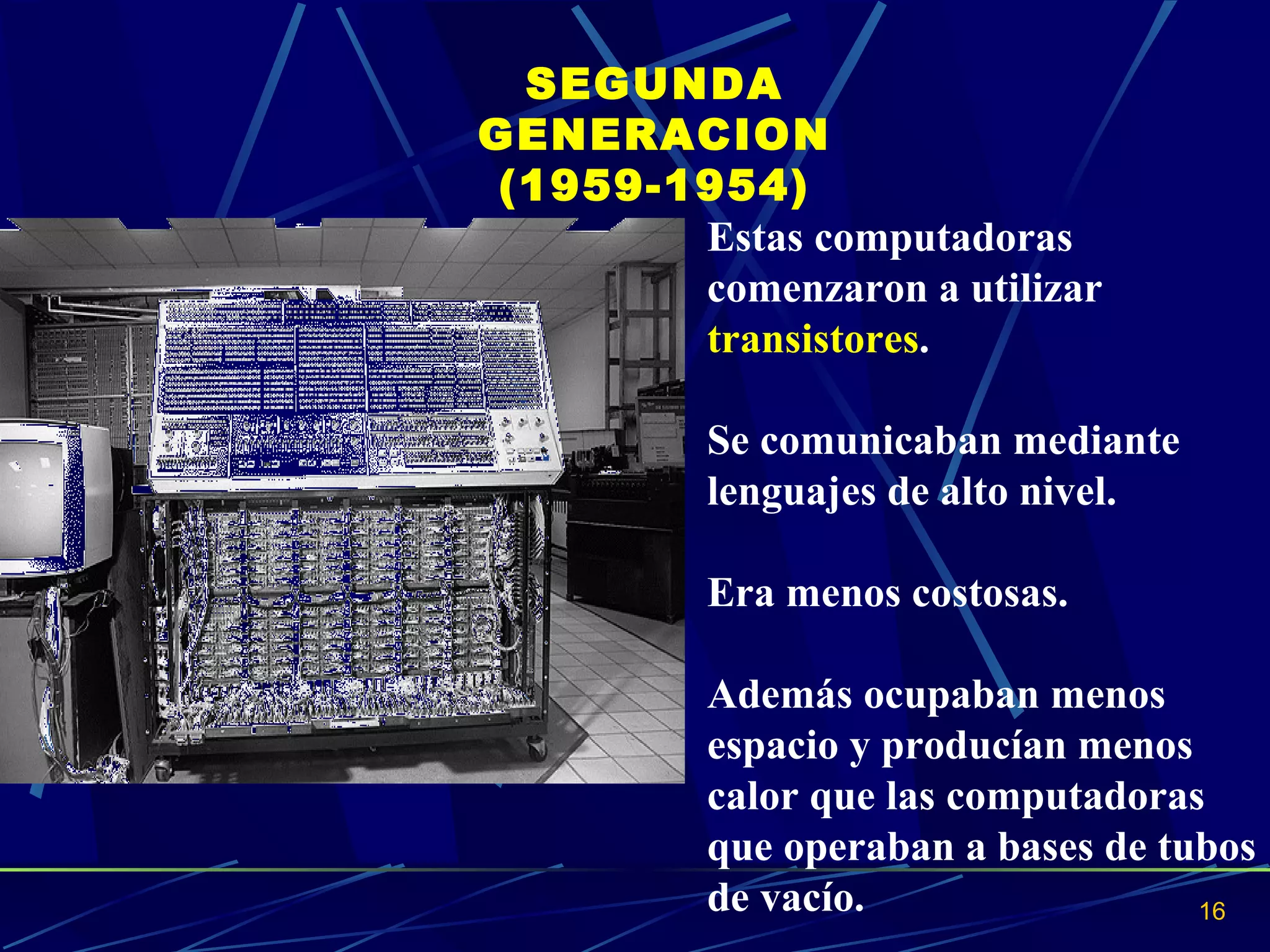 SEGUNDA GENERACION (1959-1954) Estas computadoras comenzaron a utilizar  transistores .  Se comunicaban mediante lenguajes de alto nivel.  Era menos costosas.  Además ocupaban menos espacio y producían menos calor que las computadoras que operaban a bases de tubos de vacío.  