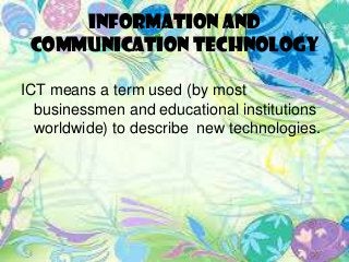 Information and
Communication Technology
ICT means a term used (by most
businessmen and educational institutions
worldwide) to describe new technologies.
 