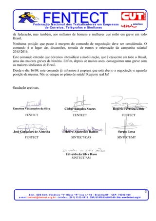 Federação Nacional dos Trabalhadores em Empresas
de Correios, Telégrafos e Similares
2
End.: SDS Edif. Venâncio “V” Bloco “R” loja n.º 60 - Brasília/DF - CEP: 70393-900
e-mail:fentect@fentect.org.br - telefax:.(061) 3323-8810 CNPJ 03.659.034/0001–80- Site: www.fentect.org.br
da federação, mas também, aos milhares de homens e mulheres que estão em greve em todo
Brasil.
Nenhuma posição que passe à margem do comando de negociação deve ser considerada. O
comando é o lugar das discussões, tomada de rumos e orientação da campanha salarial
2015/2016.
Este comando entende que devemos intensificar a mobilização, que é crescente em todo o Brasil,
uma das maiores greves da história. Enfim, depois de muitos anos, conseguimos uma greve com
os maiores sindicatos do Brasil.
Desde o dia 16/09, este comando já informou à empresa que está aberto a negociação e aguarda
posição da mesma. Não ao ataque ao plano de saúde! Reajuste real Já!
Saudação ecetistas,
Emerson Vasconcelos da Silva Cleber Barcelos Soares Rogério Ferreira Ubine
FENTECT FENTECT FENTECT
José Gonçalves de Almeida Mauro Aparecido Ramos Sergio Lessa
FENTECT SINTECT/CAS SINTECT/MT
Edivaldo da Silva Ruso
SINTECT/AM
 