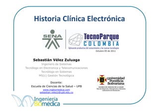 Historia Clínica Electrónica


                                                Octubre 05 de 2011



     Sebastián Vélez Zuluaga
           Ingeniero de Sistemas
Tecnólogo en Electronica y Telecomunicaciones
           Tecnólogo en Sistemas
          MS(c) Gestión Tecnológica

                  Docente:
    Escuela de Ciencias de la Salud – UPB
             www.ingbiomedica.com
          sebastian.velezz@upb.edu.co
 