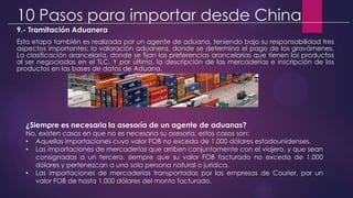 10 Pasos para importar desde China
9.- Tramitación Aduanera
Esta etapa también es realizada por un agente de aduana, teniendo bajo su responsabilidad tres
aspectos importantes: la valoración aduanera, donde se determina el pago de los gravámenes.
La clasificación arancelaria, donde se fijan las preferencias arancelarias que tienen los productos
al ser negociadas en el TLC. Y por último, la descripción de las mercaderías e inscripción de los
productos en las bases de datos de Aduana.
¿Siempre es necesaria la asesoría de un agente de aduanas?
No, existen casos en que no es necesaria su asesoría, estos casos son:
• Aquellas importaciones cuyo valor FOB no exceda de 1.000 dólares estadounidenses.
• Las importaciones de mercaderías que arriben conjuntamente con el viajero, y que sean
consignadas a un tercero, siempre que su valor FOB facturado no exceda de 1.000
dólares y pertenezcan a una sola persona natural o jurídica.
• Las importaciones de mercaderías transportadas por las empresas de Courier, por un
valor FOB de hasta 1.000 dólares del monto facturado.
 
