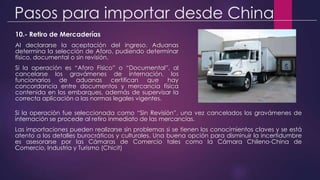 Pasos para importar desde China
10.- Retiro de Mercaderías
Al declararse la aceptación del ingreso. Aduanas
determina la selección de Aforo, pudiendo determinar
físico, documental o sin revisión.
Si la operación es “Aforo Físico” o “Documental”, al
cancelarse los gravámenes de internación, los
funcionarios de aduanas certifican que hay
concordancia entre documentos y mercancía física
contenida en los embarques, además de supervisar la
correcta aplicación a las normas legales vigentes.
Si la operación fue seleccionada como “Sin Revisión”, una vez cancelados los gravámenes de
internación se procede al retiro inmediato de las mercancías.
Las importaciones pueden realizarse sin problemas si se tienen los conocimientos claves y se está
atento a los detalles burocráticos y culturales. Una buena opción para disminuir la incertidumbre
es asesorarse por las Cámaras de Comercio tales como la Cámara Chileno-China de
Comercio, Industria y Turismo (Chicit)
 