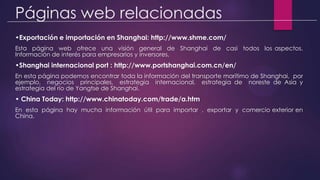 Páginas web relacionadas
•Exportación e importación en Shanghai: http://www.shme.com/
Esta página web ofrece una visión general de Shanghai de casi todos los aspectos.
Información de interés para empresarios y inversores.
•Shanghai internacional port : http://www.portshanghai.com.cn/en/
En esta página podemos encontrar toda la información del transporte marítimo de Shanghai, por
ejemplo, negocios principales, estrategia internacional, estrategia de noreste de Asia y
estrategia del río de Yangtse de Shanghai.
• China Today: http://www.chinatoday.com/trade/a.htm
En esta página hay mucha información útil para importar , exportar y comercio exterior en
China.
 