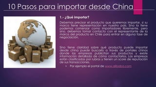 10 Pasos para importar desde China
1.- ¿Qué importar?
Debemos precisar el producto que queremos importar, si su
marca tiene representación en nuestro país. Sino la tiene
podemos comenzar como importadores libremente, pero
sino, debemos tomar contacto con el representante de la
marca del producto en Chile para entrar en alguna fase de
negociación.
Sino tiene claridad sobre qué producto puede importar
desde china puede buscarlo a través de portales chinos
donde las empresas publicitan sus productos y existe
información detallada de cómo contactarlos. Las empresas
están clasificadas por rubros y tienen un score de reputación
de sus transacciones.
• Por ejemplo el portal de www.alibaba.com
 