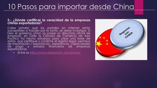 10 Pasos para importar desde China
2.- ¿Dónde certificar la veracidad de la empresas
chinas exportadoras?
Cabe señalar que los portales en internet están
susceptibles a fraudes por lo tanto, se debe investigar. Si
bien el gobierno chino no posee un directorio oficial de
empresas, en Chile la Cámara de Comercio de Asia
Pacífico ha hecho esfuerzos para crear una base de
datos que certifique y confirme el registro legal, permisos
de importación / exportación, experiencia, capacidades
de pago y estados financieros de empresas
exportadoras.
• El link es http://www.asiapacific.cl/camara/
 