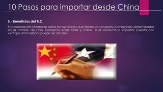 10 Pasos para importar desde China
5.- Beneficios del TLC
Es fundamental informarse sobre los beneficios que tienen los acuerdos comerciales determinados
en el Tratado de Libre Comercio entre Chile y China. Si el producto a importar cuenta con
ventajas arancelarias puede ser decisivo.
 