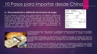 10 Pasos para importar desde China
6.- Documentación y definición de la forma de pago.
En la primera compra que efectuemos al exterior debemos
solicitar una factura PRO FORMA, este es un documento que
indica en detalle del valor aproximado del pedido, de las
mercaderías, del flete (este es el medio de transporte por el
cual las mercaderías llegarán a su destino en nuestro país y
que puede internarse por vía aérea, marítima o terrestre), el
monto y tipo de seguro que cubre determinado o
determinados siniestros, etc.
La forma de pago más común y validada internacionalmente son el crédito
documentario, la cobranza extranjera o bancaria y pago contado
(anticipad).
La cobranza extranjera o bancaria, se refiere al pago a través de bancos
comerciales correspondientes a cada país. Es necesario subrayar que en
este tipo de pago, el banco sólo cumple con las instrucciones dadas por el
girador.
El pago contado es más riesgoso, aunque si la empresa cumple con todos
los requisitos de certificación puede entregar mayor seguridad al momento
de la transacción. Si la operación la realiza un intermediador o trader
certificado, disminuye el riesgo de estafas en este sentido.
 