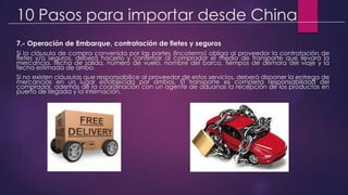 10 Pasos para importar desde China
7.- Operación de Embarque, contratación de fletes y seguros
Si la cláusula de compra convenida por las partes (Incoterms) obliga al proveedor la contratación de
fletes y/o seguros, deberá hacerlo y confirmar al comprador el medio de transporte que llevará la
mercancía, fecha de salida, número de vuelo, nombre del barco, tiempos de demora del viaje y la
fecha estimada de arribo.
Si no existen cláusulas que responsabilice al proveedor de estos servicios, deberá disponer la entrega de
mercancías en un lugar establecido por ambos. El transporte es completa responsabilidad del
comprador, además de la coordinación con un agente de aduanas la recepción de los productos en
puerto de llegada y la internación.
 