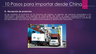 10 Pasos para importar desde China
8.- Recepción de productos
Al ser recibido el producto en la aduana de ingreso, el agente de aduanas procederá a la
tramitación aduanera que permita la internación de ésta, el pago correspondiente a los
impuestos y gravámenes a los cuales se libera. El importador recepcionará del banco comercial
los documentos que servirán al agente para realizar la destinación aduanera.
 