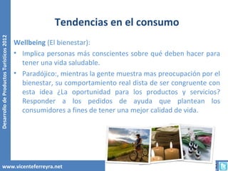 Tendencias en el consumo
Desarrollo de Productos Turísticos 2012




                                          Wellbeing (El bienestar):
                                          • Implica personas más conscientes sobre qué deben hacer para
                                            tener una vida saludable.
                                          • Paradójico:, mientras la gente muestra mas preocupación por el
                                            bienestar, su comportamiento real dista de ser congruente con
                                            esta idea ¿La oportunidad para los productos y servicios?
                                            Responder a los pedidos de ayuda que plantean los
                                            consumidores a fines de tener una mejor calidad de vida.




        www.vicenteferreyra.net
 