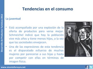 Tendencias en el consumo
Desarrollo de Productos Turísticos 2012




                                          La juventud

                                          • Está acompañado por una explosión de la
                                            oferta de productos para verse mejor.
                                            Schmeichel indicó que hoy la población
                                            vive más años y tiene menos hijos, a la vez
                                            que las sociedades envejecen.
                                          • Una de las expresiones de esta tendencia
                                            es el disparatado esfuerzo de muchas
                                            mujeres por parecerse a sus hijas y hasta
                                            por competir con ellas en términos de
                                            imagen física.
        www.vicenteferreyra.net
 