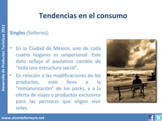Tendencias en el consumo
Desarrollo de Productos Turísticos 2012




                                          Singles (Solteros):

                                          • En la Ciudad de México, uno de cada
                                            cuatro hogares es unipersonal. Este
                                            dato refleja el paulatino cambio de
                                            "toda una estructura social".
                                          • En relación a las modificaciones de los
                                            productos,     esto    lleva    a    la
                                            "miniaturización" de los packs, y a la
                                            oferta de viajes y productos exclusivos
                                            para las personas que eligen vivir
                                            solas.
        www.vicenteferreyra.net
 