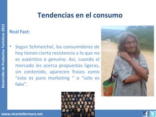 Tendencias en el consumo
Desarrollo de Productos Turísticos 2012




                                          Real Fact:

                                          • Segun Schmeichel, los consumidores de
                                            hoy tienen cierta resistencia a lo que no
                                            es auténtico o genuino. Así, cuando el
                                            mercado les acerca propuestas ligeras,
                                            sin contenido, aparecen frases como
                                            "esto es puro marketing “ o “solo es
                                            fake”.




        www.vicenteferreyra.net
 
