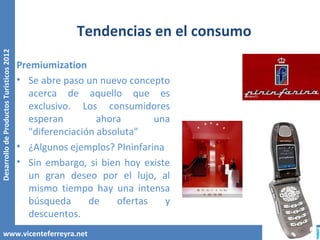 Tendencias en el consumo
Desarrollo de Productos Turísticos 2012




                                          Premiumization
                                          • Se abre paso un nuevo concepto
                                            acerca de aquello que es
                                            exclusivo. Los consumidores
                                            esperan         ahora       una
                                            "diferenciación absoluta"
                                          • ¿Algunos ejemplos? PIninfarina
                                          • Sin embargo, si bien hoy existe
                                            un gran deseo por el lujo, al
                                            mismo tiempo hay una intensa
                                            búsqueda      de    ofertas    y
                                            descuentos.
        www.vicenteferreyra.net
 