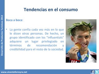 Tendencias en el consumo
Desarrollo de Productos Turísticos 2012




                                          Boca a boca:

                                          • La gente confía cada vez más en lo que
                                            le dicen otras personas. De hecho, un
                                            grupo identificado con los "influentials"
                                            adquiere un lugar privilegiado en
                                            términos      de     recomendación       y
                                            credibilidad para el resto de la sociedad.




        www.vicenteferreyra.net
 