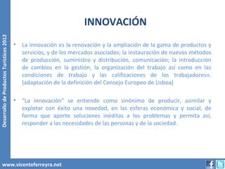 INNOVACIÓN
Desarrollo de Productos Turísticos 2012




                                          •   La innovación es la renovación y la ampliación de la gama de productos y
                                              servicios, y de los mercados asociados; la instauración de nuevos métodos
                                              de producción, suministro y distribución, comunicación; la introducción
                                              de cambios en la gestión, la organización del trabajo así como en las
                                              condiciones de trabajo y las calificaciones de los trabajadores».
                                              [adaptación de la definición del Consejo Europeo de Lisboa]

                                          •   “La innovación” se entiende como sinónimo de producir, asimilar y
                                              explotar con éxito una novedad, en las esferas económica y social, de
                                              forma que aporte soluciones inéditas a los problemas y permita así,
                                              responder a las necesidades de las personas y de la sociedad.




        www.vicenteferreyra.net
 